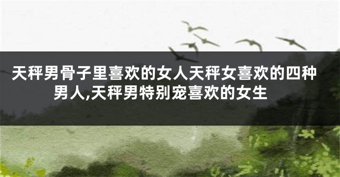天秤男骨子里喜欢的女人天秤女喜欢的四种男人,天秤男特别宠喜欢的女生