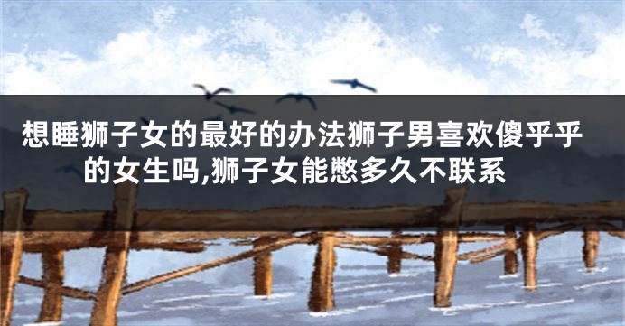 想睡狮子女的最好的办法狮子男喜欢傻乎乎的女生吗,狮子女能憋多久不联系