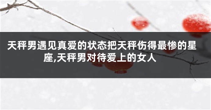 天秤男遇见真爱的状态把天秤伤得最惨的星座,天秤男对待爱上的女人