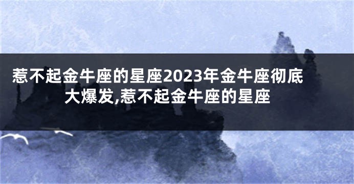 惹不起金牛座的星座2023年金牛座彻底大爆发,惹不起金牛座的星座