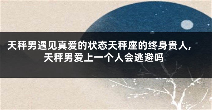 天秤男遇见真爱的状态天秤座的终身贵人,天秤男爱上一个人会逃避吗
