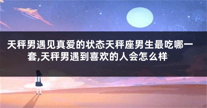 天秤男遇见真爱的状态天秤座男生最吃哪一套,天秤男遇到喜欢的人会怎么样