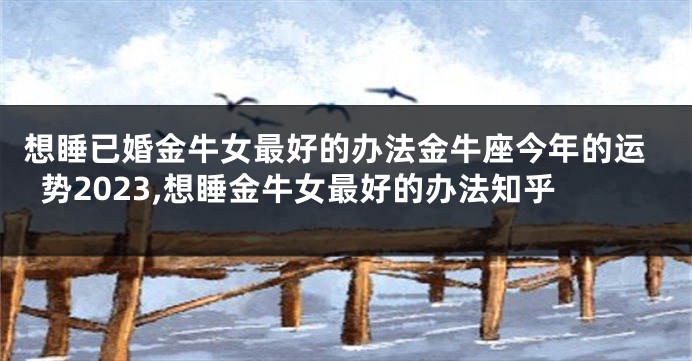 想睡已婚金牛女最好的办法金牛座今年的运势2023,想睡金牛女最好的办法知乎