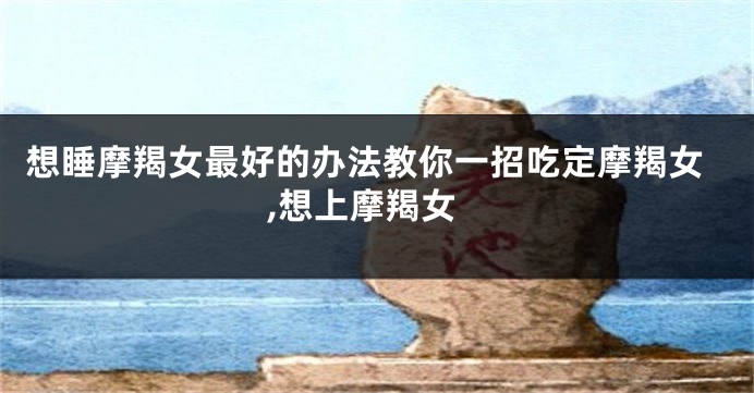 想睡摩羯女最好的办法教你一招吃定摩羯女,想上摩羯女