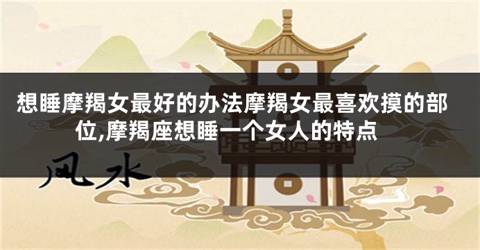 想睡摩羯女最好的办法摩羯女最喜欢摸的部位,摩羯座想睡一个女人的特点