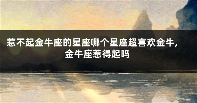 惹不起金牛座的星座哪个星座超喜欢金牛,金牛座惹得起吗