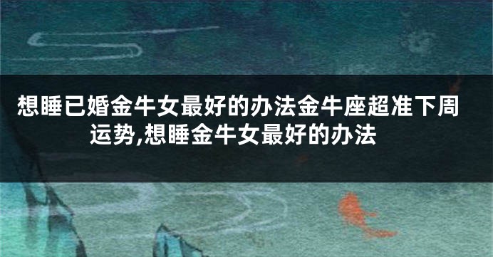 想睡已婚金牛女最好的办法金牛座超准下周运势,想睡金牛女最好的办法