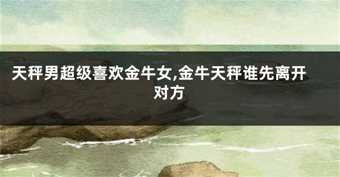 天秤男超级喜欢金牛女,金牛天秤谁先离开对方