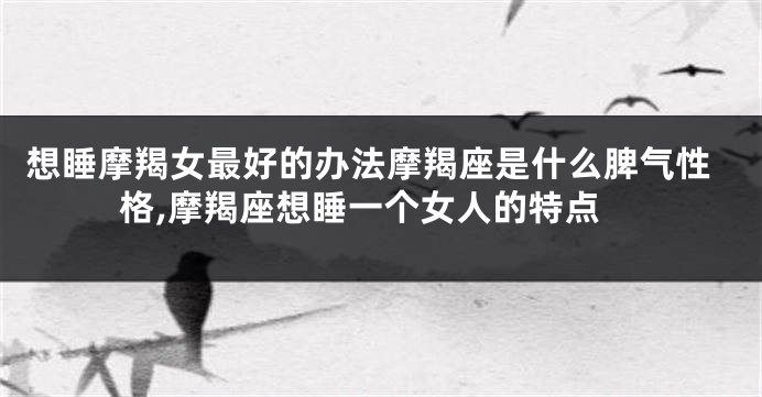 想睡摩羯女最好的办法摩羯座是什么脾气性格,摩羯座想睡一个女人的特点
