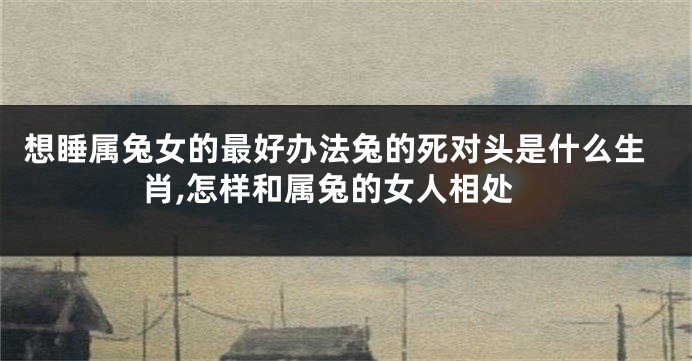 想睡属兔女的最好办法兔的死对头是什么生肖,怎样和属兔的女人相处