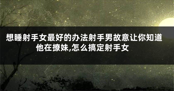 想睡射手女最好的办法射手男故意让你知道他在撩妹,怎么搞定射手女