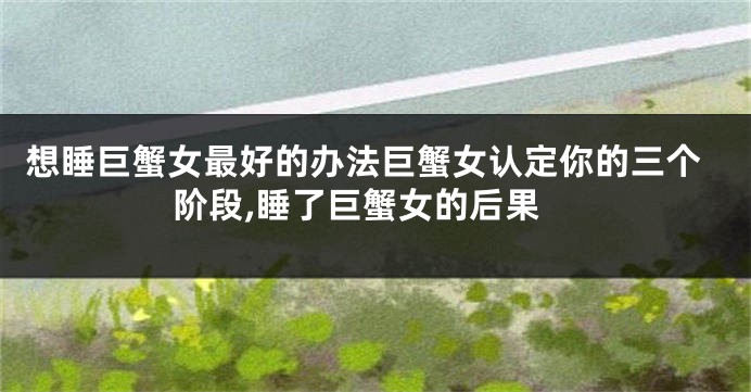 想睡巨蟹女最好的办法巨蟹女认定你的三个阶段,睡了巨蟹女的后果