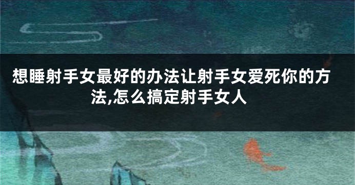 想睡射手女最好的办法让射手女爱死你的方法,怎么搞定射手女人