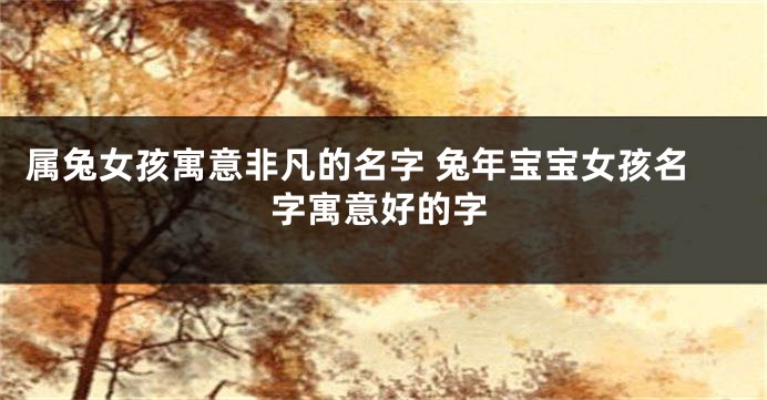 属兔女孩寓意非凡的名字 兔年宝宝女孩名字寓意好的字