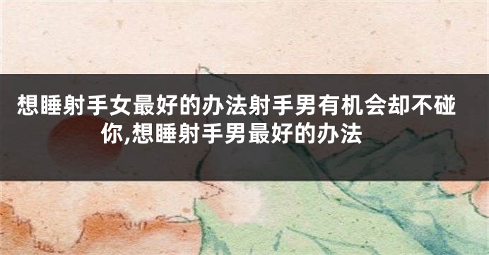 想睡射手女最好的办法射手男有机会却不碰你,想睡射手男最好的办法