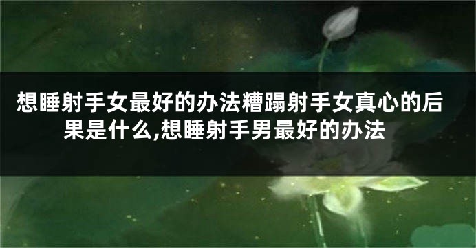 想睡射手女最好的办法糟蹋射手女真心的后果是什么,想睡射手男最好的办法