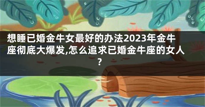 想睡已婚金牛女最好的办法2023年金牛座彻底大爆发,怎么追求已婚金牛座的女人?