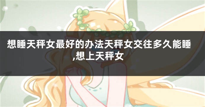 想睡天秤女最好的办法天秤女交往多久能睡,想上天秤女
