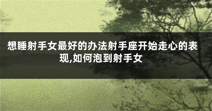 想睡射手女最好的办法射手座开始走心的表现,如何泡到射手女