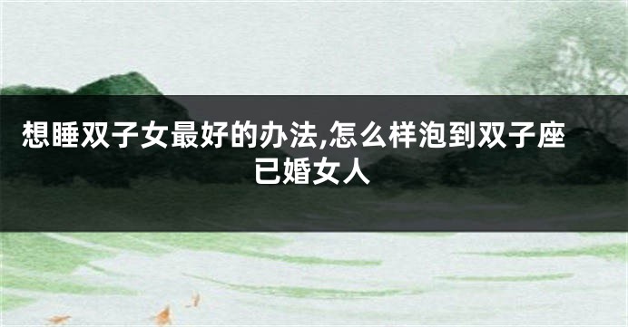 想睡双子女最好的办法,怎么样泡到双子座已婚女人