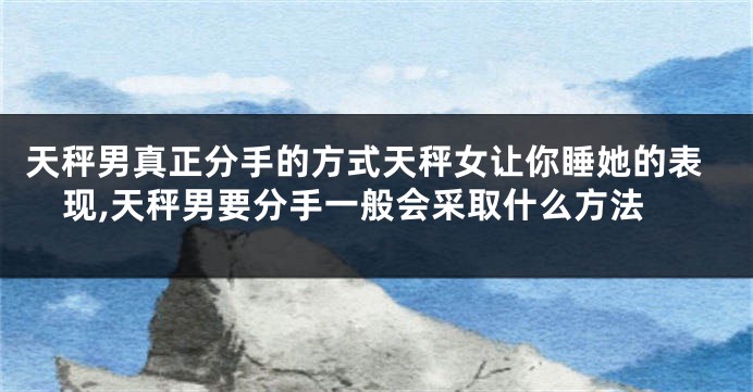 天秤男真正分手的方式天秤女让你睡她的表现,天秤男要分手一般会采取什么方法