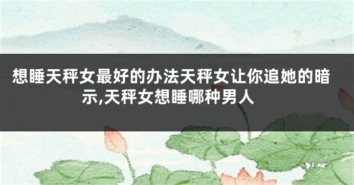 想睡天秤女最好的办法天秤女让你追她的暗示,天秤女想睡哪种男人