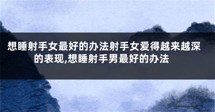 想睡射手女最好的办法射手女爱得越来越深的表现,想睡射手男最好的办法
