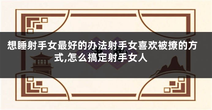 想睡射手女最好的办法射手女喜欢被撩的方式,怎么搞定射手女人