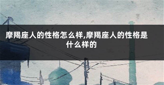 摩羯座人的性格怎么样,摩羯座人的性格是什么样的