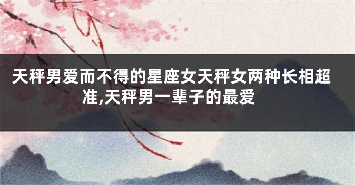 天秤男爱而不得的星座女天秤女两种长相超准,天秤男一辈子的最爱