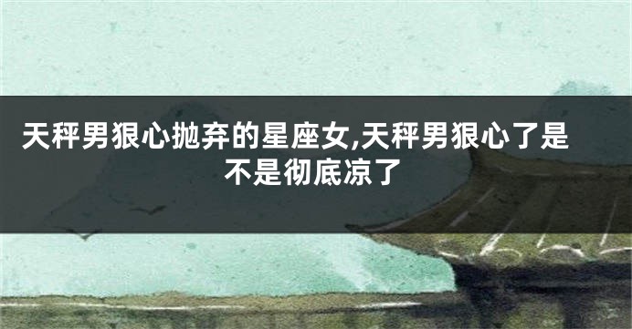 天秤男狠心抛弃的星座女,天秤男狠心了是不是彻底凉了