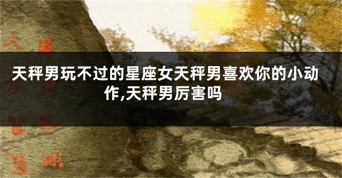 天秤男玩不过的星座女天秤男喜欢你的小动作,天秤男厉害吗