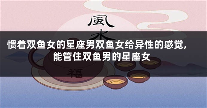 惯着双鱼女的星座男双鱼女给异性的感觉,能管住双鱼男的星座女