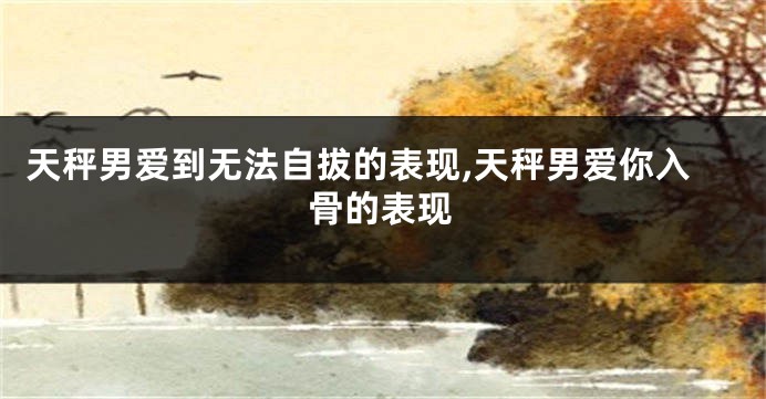 天秤男爱到无法自拔的表现,天秤男爱你入骨的表现
