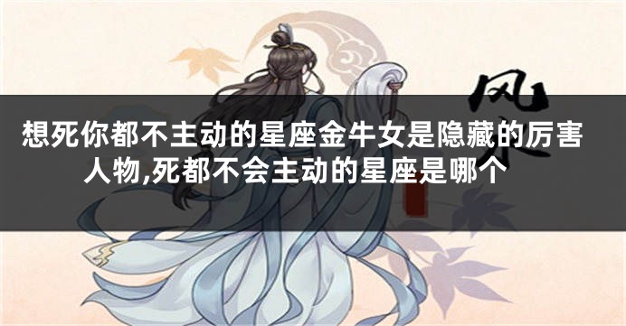 想死你都不主动的星座金牛女是隐藏的厉害人物,死都不会主动的星座是哪个