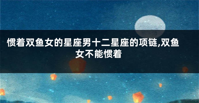 惯着双鱼女的星座男十二星座的项链,双鱼女不能惯着