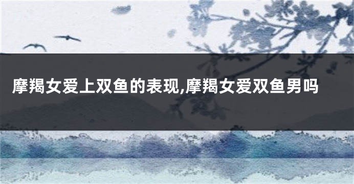 摩羯女爱上双鱼的表现,摩羯女爱双鱼男吗