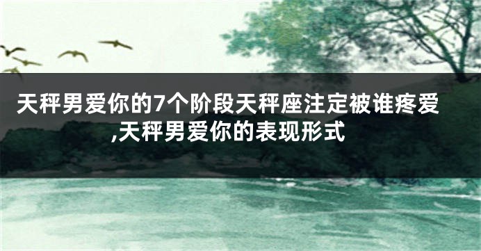 天秤男爱你的7个阶段天秤座注定被谁疼爱,天秤男爱你的表现形式
