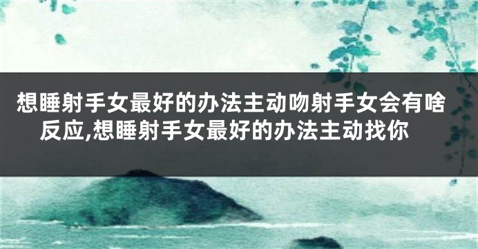 想睡射手女最好的办法主动吻射手女会有啥反应,想睡射手女最好的办法主动找你