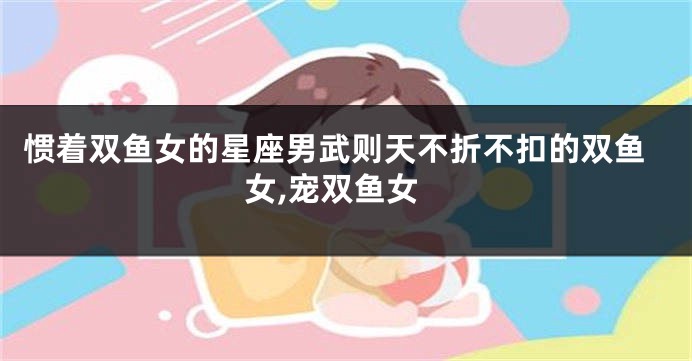 惯着双鱼女的星座男武则天不折不扣的双鱼女,宠双鱼女
