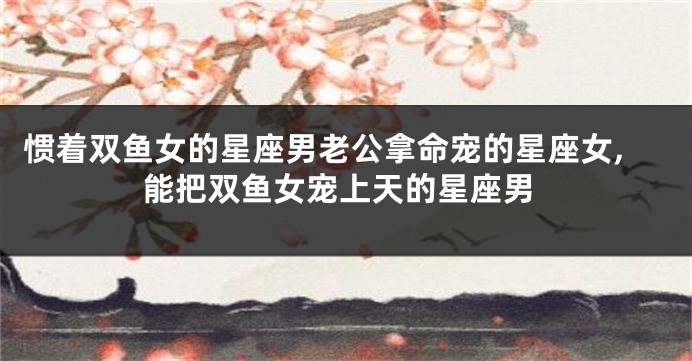 惯着双鱼女的星座男老公拿命宠的星座女,能把双鱼女宠上天的星座男