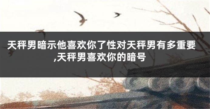 天秤男暗示他喜欢你了性对天秤男有多重要,天秤男喜欢你的暗号