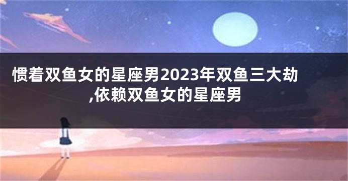 惯着双鱼女的星座男2023年双鱼三大劫,依赖双鱼女的星座男