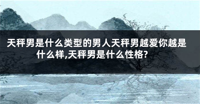 天秤男是什么类型的男人天秤男越爱你越是什么样,天秤男是什么性格?