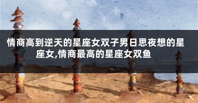 情商高到逆天的星座女双子男日思夜想的星座女,情商最高的星座女双鱼