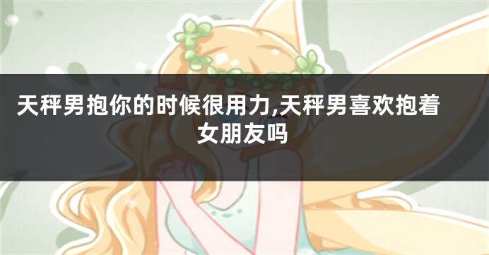 天秤男抱你的时候很用力,天秤男喜欢抱着女朋友吗