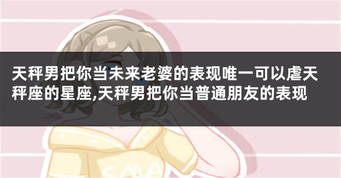 天秤男把你当未来老婆的表现唯一可以虐天秤座的星座,天秤男把你当普通朋友的表现