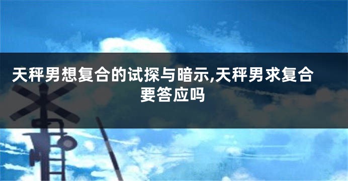 天秤男想复合的试探与暗示,天秤男求复合要答应吗