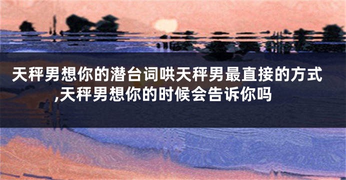 天秤男想你的潜台词哄天秤男最直接的方式,天秤男想你的时候会告诉你吗