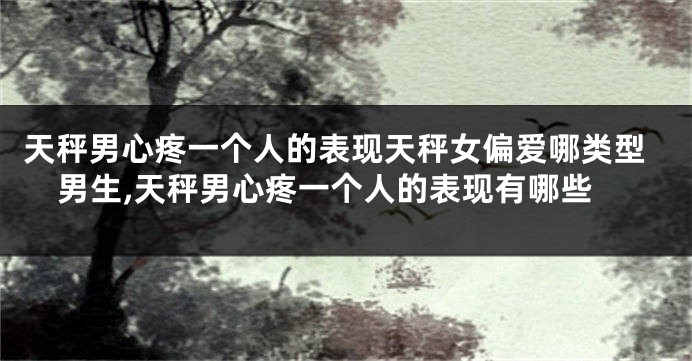 天秤男心疼一个人的表现天秤女偏爱哪类型男生,天秤男心疼一个人的表现有哪些